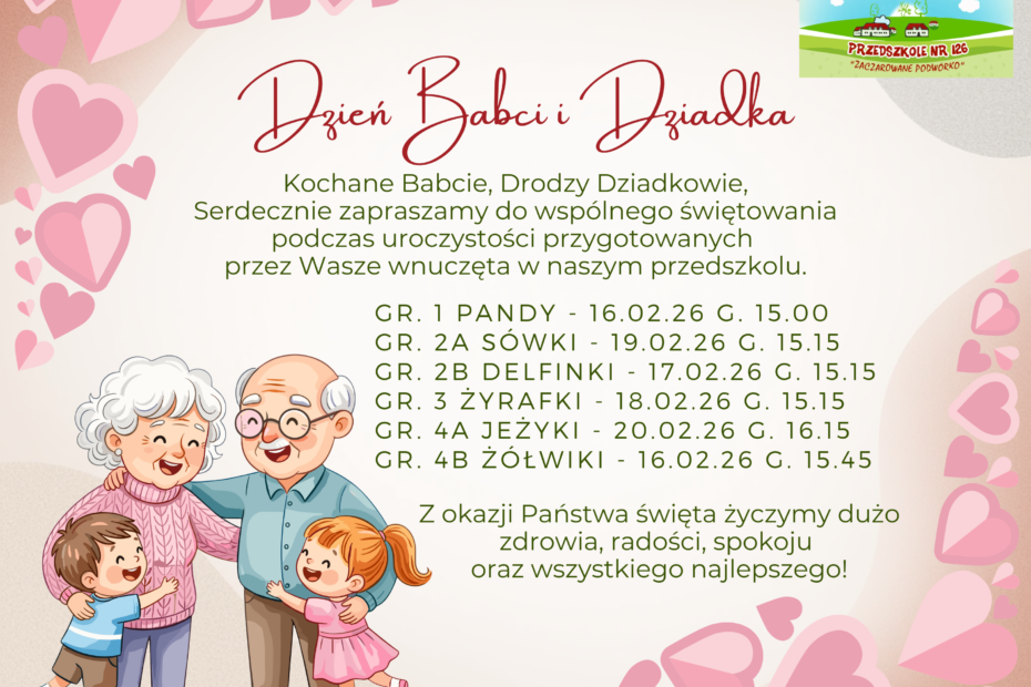 Kochane Babcie, Drodzy Dziadkowie, Serdecznie zapraszamy do wspólnego świętowania podczas uroczystości przygotowanych przez Wasze wnuczęta w naszym przedszkolu. Gr. 1 PANDY - 16.02.26 g. 15.00 Gr. 2a Sówki - 19.02.26 g. 15.15 gr. 2b delfinki - 17.02.26 g. 15.15 gr. 3 żyrafki - 18.02.26 g. 15.15 gr. 4A jeżyki - 20.02.26 g. 16.15 gr. 4b żółwiki - 16.02.26 g. 15.45 Z okazji Państwa święta życzymy dużo zdrowia, radości, spokoju oraz wszystkiego najlepszego!